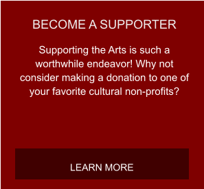 BECOME A SUPPORTER Supporting the Arts is such a worthwhile endeavor! Why not consider making a donation to one of your favorite cultural non-profits? LEARN MORE